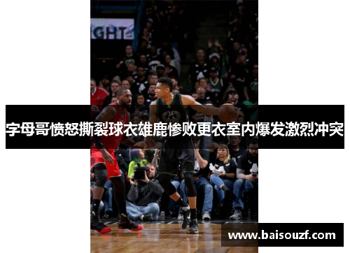 字母哥愤怒撕裂球衣雄鹿惨败更衣室内爆发激烈冲突